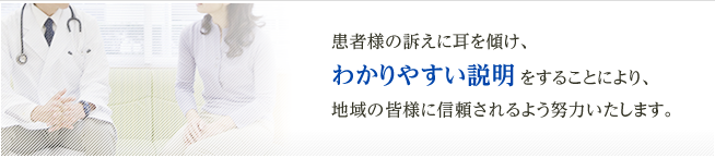 患者様の訴えに耳を傾け、
わかりやすい説明 をすることにより、地域の皆様に信頼されるよう努力いたします。
