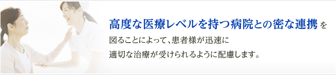 高度な医療レベルを持つ病院との密な連携 を
図ることによって、患者様が迅速に
適切な治療が受けられるように配慮します。